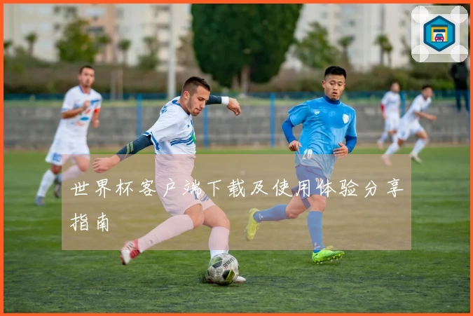 世界杯客户端下载及使用体验分享指南