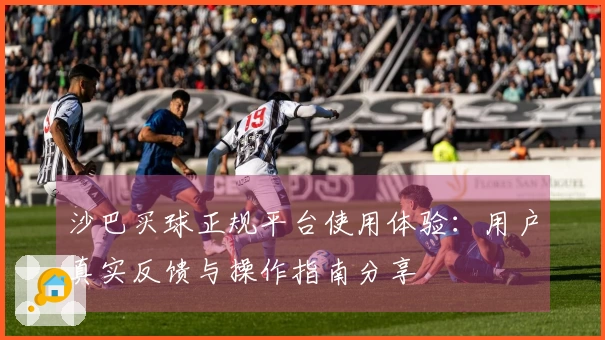 沙巴买球正规平台使用体验：用户真实反馈与操作指南分享